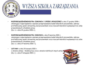 • ROZPORZĄDZENIEMINISTRA ZDROWIA I OPIEKI SPOŁECZNEJ z dnia 17 grudnia 1998 r.
zmieniające rozporządzenie w sprawie przeprowadzania badań lekarskich pracowników, zakresu
profilaktycznej opieki zdrowotnej nad pracownikami oraz orzeczeń lekarskich wydawanych do celów
przewidzianych w Kodeksie pracy.
(Dz. U. z dnia 24 grudnia 1998 r.),
• ROZPORZĄDZENIEMINISTRA ZDROWIA z dnia 5 kwietnia 2001 r.
zmieniające rozporządzenie w sprawie przeprowadzania badań lekarskich pracowników, zakresu
profilaktycznej opieki zdrowotnej nad pracownikami oraz orzeczeń lekarskich wydawanych do celów
przewidzianych w Kodeksie pracy.
(Dz. U. z dnia 27 kwietnia 2001 r.),
• USTAWA z dnia 24 sierpnia 2001 r.
o zmianie ustawy - Kodeks pracy oraz o zmianie niektórych innych ustaw.
(Dz. U. z dnia 9 listopada 2001 r.)
 