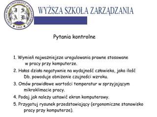 1. Wymień najważniejsze uregulowania prawne stosowane
w pracy przy komputerze.
2. Hałas działa negatywnie na wydajność człowieka, jaka ilość
Db. powoduje obniżenie czujności wzroku.
3. Omów prawidłowe wartości temperatur w sprzyjającym
mikroklimacie pracy.
4. Podaj jak należy ustawić ekran komputerowy.
5. Przygotuj rysunek przedstawiający (ergonomiczne stanowisko
pracy przy komputerze).
Pytania kontrolne
 