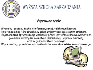 Wprowadzenie
Wyższa Szkoła Zarządzania w Częstochowie
W wyniku postępu techniki informatycznej, telekomunikacyjnej
i multimedialnej – środowisko, w jakim żyjemy podlega ciągłym zmianom.
Ergonomiczna optymalizacja warunków pracy jest stosowana we wszystkich
gałęziach przemysłu, rolnictwie, komunikacji, w pracy biurowej
oraz w gospodarstwie domowym.
W prezentacji przedstawiona zostanie budowa stanowiska komputerowego.
 