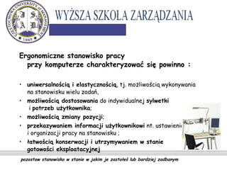 Ergonomiczne stanowisko pracy
przy komputerze charakteryzować się powinno :
• uniwersalnością i elastycznością, tj. możliwością wykonywania
na stanowisku wielu zadań,
• możliwością dostosowania do indywidualnej sylwetki
i potrzeb użytkownika;
• możliwością zmiany pozycji;
• przekazywaniem informacji użytkownikowi nt. ustawienia
i organizacji pracy na stanowisku ;
• łatwością konserwacji i utrzymywaniem w stanie
gotowości eksploatacyjnej
pozostaw stanowisko w stanie w jakim je zastałeś lub bardziej zadbanym
 