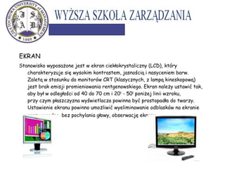 EKRAN
Stanowisko wyposażone jest w ekran ciekłokrystaliczny (LCD), który
charakteryzuje się wysokim kontrastem, jasnością i nasyceniem barw.
Zaletą w stosunku do monitorów CRT (klasycznych, z lampą kineskopową)
jest brak emisji promieniowania rentgenowskiego. Ekran należy ustawić tak,
aby był w odległości od 40 do 70 cm i 200
- 500
poniżej linii wzroku,
przy czym płaszczyzna wyświetlacza powinna być prostopadła do twarzy.
Ustawienie ekranu powinno umożliwić wyeliminowanie odblasków na ekranie
oraz wygodną, bez pochylania głowy, obserwację ekranu.
 