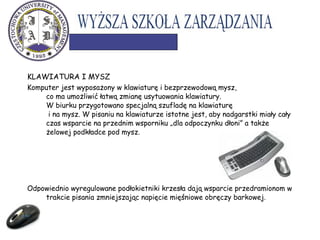 KLAWIATURA I MYSZ
Komputer jest wyposażony w klawiaturę i bezprzewodową mysz,
co ma umożliwić łatwą zmianę usytuowania klawiatury.
W biurku przygotowano specjalną szufladę na klawiaturę
i na mysz. W pisaniu na klawiaturze istotne jest, aby nadgarstki miały cały
czas wsparcie na przednim wsporniku „dla odpoczynku dłoni” a także
żelowej podkładce pod mysz.
Odpowiednio wyregulowane podłokietniki krzesła dają wsparcie przedramionom w
trakcie pisania zmniejszając napięcie mięśniowe obręczy barkowej.
 