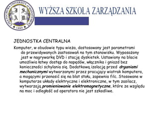 JEDNOSTKA CENTRALNA
Komputer, w obudowie typu wieża, dostosowany jest parametrami
do przewidywanych zastosowań na tym stanowisku. Wyposażony
jest w nagrywarkę DVD i stację dyskietek. Ustawiony na blacie
umożliwia łatwy dostęp do napędów, włącznika i gniazd bez
konieczności schylania się. Dodatkową izolację przed drganiami
mechanicznymi wytwarzanymi przez pracujący wiatrak komputera,
a mogącymi przenosić się na blat stołu, zapewnia filc. Stosowane w
komputerze układy elektryczne i elektroniczne, w tym zasilacz,
wytwarzają promieniowanie elektromagnetyczne, które ze względu
na moc i odległość od operatora nie jest szkodliwe.
 