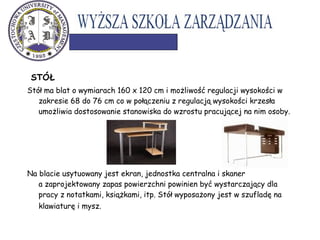 STÓŁ
Stół ma blat o wymiarach 160 x 120 cm i możliwość regulacji wysokości w
zakresie 68 do 76 cm co w połączeniu z regulacją wysokości krzesła
umożliwia dostosowanie stanowiska do wzrostu pracującej na nim osoby.
Na blacie usytuowany jest ekran, jednostka centralna i skaner
a zaprojektowany zapas powierzchni powinien być wystarczający dla
pracy z notatkami, książkami, itp. Stół wyposażony jest w szufladę na
klawiaturę i mysz.
 