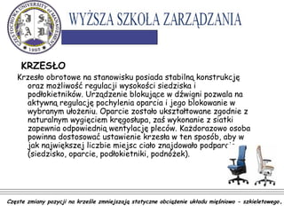 KRZESŁO
Krzesło obrotowe na stanowisku posiada stabilną konstrukcję
oraz możliwość regulacji wysokości siedziska i
podłokietników. Urządzenie blokujące w dźwigni pozwala na
aktywną regulację pochylenia oparcia i jego blokowanie w
wybranym ułożeniu. Oparcie zostało ukształtowane zgodnie z
naturalnym wygięciem kręgosłupa, zaś wykonanie z siatki
zapewnia odpowiednią wentylację pleców. Każdorazowo osoba
powinna dostosować ustawienie krzesła w ten sposób, aby w
jak największej liczbie miejsc ciało znajdowało podparcie
(siedzisko, oparcie, podłokietniki, podnóżek).
Częste zmiany pozycji na krześle zmniejszają statyczne obciążenie układu mięśniowo - szkieletowego.
 