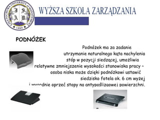 PODNÓŻEK
Podnóżek ma za zadanie
utrzymanie naturalnego kąta nachylenia
stóp w pozycji siedzącej, umożliwia
relatywne zmniejszenie wysokości stanowiska pracy –
osoba niska może dzięki podnóżkowi ustawić
siedzisko fotela ok. 6 cm wyżej
i wygodnie oprzeć stopy na antypoślizgowej powierzchni.
 