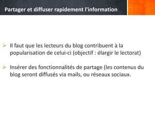  Il faut que les lecteurs du blog contribuent à la
popularisation de celui-ci (objectif : élargir le lectorat)
 Insérer des fonctionnalités de partage (les contenus du
blog seront diffusés via mails, ou réseaux sociaux.
Partager et diffuser rapidement l'information
 