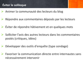  Animer la communauté des lecteurs du blog
 Répondre aux commentaires déposés par les lecteurs
 Éviter de répondre hâtivement et en quelques mots
 Solliciter l'avis des autres lecteurs dans les commentaires
postés (critiques, idées)
 Développer des outils d'enquête (type sondage)
 Favoriser la communication directe entre internautes sans
nécessairement intervenir
Éviter le soliloque
 
