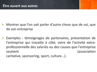  Montrer que l'on sait parler d'autre chose que de soi, que
de son entreprise
 Exemples : témoignages de partenaires, présentation de
l'entreprise qui travaille à côté, voire de l'activité extra-
professionnelle des salariés ou des causes que l'entreprise
soutient (association
caritative, sponsoring, sport, culture...).
Être ouvert aux autres
 
