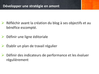  Réfléchir avant la création du blog à ses objectifs et au
bénéfice escompté.
 Définir une ligne éditoriale
 Établir un plan de travail régulier
 Définir des indicateurs de performance et les évaluer
régulièrement
Développer une stratégie en amont
 