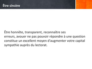 Être honnête, transparent, reconnaître ses
erreurs, avouer ne pas pouvoir répondre à une question
constitue un excellent moyen d'augmenter votre capital
sympathie auprès du lectorat.
Être sincère
 