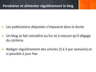  Les publications déposées s'imposent dans la durée
 Un blog se fait connaître au fur et à mesure qu'il dégage
du contenu
 Rédiger régulièrement des articles (2 à 3 par semaine) et
si possible à jour fixe
Persévérer et alimenter régulièrement le blog
 