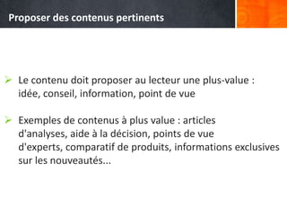  Le contenu doit proposer au lecteur une plus-value :
idée, conseil, information, point de vue
 Exemples de contenus à plus value : articles
d'analyses, aide à la décision, points de vue
d'experts, comparatif de produits, informations exclusives
sur les nouveautés...
Proposer des contenus pertinents
 