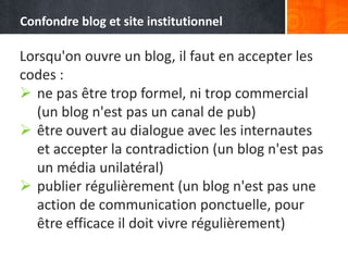 Lorsqu'on ouvre un blog, il faut en accepter les
codes :
 ne pas être trop formel, ni trop commercial
(un blog n'est pas un canal de pub)
 être ouvert au dialogue avec les internautes
et accepter la contradiction (un blog n'est pas
un média unilatéral)
 publier régulièrement (un blog n'est pas une
action de communication ponctuelle, pour
être efficace il doit vivre régulièrement)
Confondre blog et site institutionnel
 