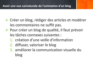  Créer un blog, rédiger des articles et modérer
les commentaires ne suffit pas.
 Pour créer un blog de qualité, il faut prévoir
les tâches connexes suivantes :
1. création d'une veille d'information
2. diffuser, valoriser le blog
3. améliorer la communication visuelle du
blog
Avoir une vue caricaturale de l'animation d'un blog
 