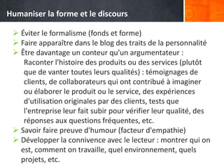  Éviter le formalisme (fonds et forme)
 Faire apparaître dans le blog des traits de la personnalité
 Être davantage un conteur qu'un argumentateur :
Raconter l'histoire des produits ou des services (plutôt
que de vanter toutes leurs qualités) : témoignages de
clients, de collaborateurs qui ont contribué à imaginer
ou élaborer le produit ou le service, des expériences
d'utilisation originales par des clients, tests que
l'entreprise leur fait subir pour vérifier leur qualité, des
réponses aux questions fréquentes, etc.
 Savoir faire preuve d'humour (facteur d'empathie)
 Développer la connivence avec le lecteur : montrer qui on
est, comment on travaille, quel environnement, quels
projets, etc.
Humaniser la forme et le discours
 