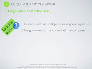 1.   CE QUE VOUS CROYEZ SAVOIR

   7. L’ergonomie, c’est le bon sens


                 1. Les sites web ne sont pas tous ergonomiques si ?
     a t
  r l in
su po




                 2. L’ergonomie est mal connue et mal comprise
   Le




                                 La mise à disposition gratuite est un choix, la propriété intellectuelle un droit.
                 En cas d’utilisation des informations de cette présentation, merci d’en citer la source de la façon suivante :
            © Fred Colantonio, tous droits réservés | www.fredcolantonio.be | contact@fredcolantonio.be
 
