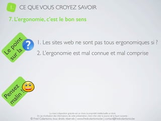 1.   CE QUE VOUS CROYEZ SAVOIR

   7. L’ergonomie, c’est le bon sens


                 1. Les sites web ne sont pas tous ergonomiques si ?
     a t
  r l in
su po




                 2. L’ergonomie est mal connue et mal comprise
   Le
 ali z
m nse
      !
    n
  Pe




                                 La mise à disposition gratuite est un choix, la propriété intellectuelle un droit.
                 En cas d’utilisation des informations de cette présentation, merci d’en citer la source de la façon suivante :
            © Fred Colantonio, tous droits réservés | www.fredcolantonio.be | contact@fredcolantonio.be
 