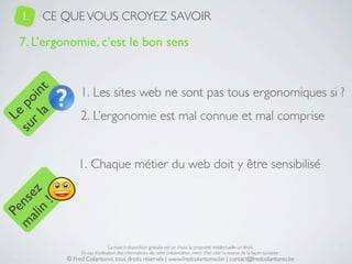 1.   CE QUE VOUS CROYEZ SAVOIR

   7. L’ergonomie, c’est le bon sens


                 1. Les sites web ne sont pas tous ergonomiques si ?
     a t
  r l in
su po




                 2. L’ergonomie est mal connue et mal comprise
   Le




                1. Chaque métier du web doit y être sensibilisé
 ali z
m nse
      !
    n
  Pe




                                 La mise à disposition gratuite est un choix, la propriété intellectuelle un droit.
                 En cas d’utilisation des informations de cette présentation, merci d’en citer la source de la façon suivante :
            © Fred Colantonio, tous droits réservés | www.fredcolantonio.be | contact@fredcolantonio.be
 