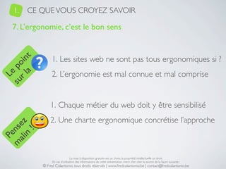 1.   CE QUE VOUS CROYEZ SAVOIR

   7. L’ergonomie, c’est le bon sens


                 1. Les sites web ne sont pas tous ergonomiques si ?
     a t
  r l in
su po




                 2. L’ergonomie est mal connue et mal comprise
   Le




                1. Chaque métier du web doit y être sensibilisé
                2. Une charte ergonomique concrétise l’approche
 ali z
m nse
      !
    n
  Pe




                                 La mise à disposition gratuite est un choix, la propriété intellectuelle un droit.
                 En cas d’utilisation des informations de cette présentation, merci d’en citer la source de la façon suivante :
            © Fred Colantonio, tous droits réservés | www.fredcolantonio.be | contact@fredcolantonio.be
 