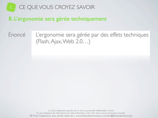 1.   CE QUE VOUS CROYEZ SAVOIR

8. L’ergonomie sera gérée techniquement

Enoncé        L’ergonomie sera gérée par des effets techniques
              (Flash, Ajax, Web 2.0…)




                              La mise à disposition gratuite est un choix, la propriété intellectuelle un droit.
              En cas d’utilisation des informations de cette présentation, merci d’en citer la source de la façon suivante :
         © Fred Colantonio, tous droits réservés | www.fredcolantonio.be | contact@fredcolantonio.be
 