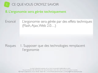 1.   CE QUE VOUS CROYEZ SAVOIR

8. L’ergonomie sera gérée techniquement

Enoncé         L’ergonomie sera gérée par des effets techniques
               (Flash, Ajax, Web 2.0…)




Risques     1. Supposer que des technologies remplacent
              l’ergonomie



                               La mise à disposition gratuite est un choix, la propriété intellectuelle un droit.
               En cas d’utilisation des informations de cette présentation, merci d’en citer la source de la façon suivante :
          © Fred Colantonio, tous droits réservés | www.fredcolantonio.be | contact@fredcolantonio.be
 
