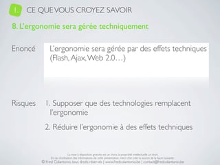 1.   CE QUE VOUS CROYEZ SAVOIR

8. L’ergonomie sera gérée techniquement

Enoncé         L’ergonomie sera gérée par des effets techniques
               (Flash, Ajax, Web 2.0…)




Risques     1. Supposer que des technologies remplacent
              l’ergonomie
            2. Réduire l’ergonomie à des effets techniques


                               La mise à disposition gratuite est un choix, la propriété intellectuelle un droit.
               En cas d’utilisation des informations de cette présentation, merci d’en citer la source de la façon suivante :
          © Fred Colantonio, tous droits réservés | www.fredcolantonio.be | contact@fredcolantonio.be
 