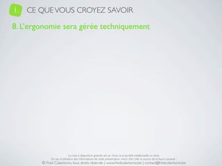 1.   CE QUE VOUS CROYEZ SAVOIR

8. L’ergonomie sera gérée techniquement




                             La mise à disposition gratuite est un choix, la propriété intellectuelle un droit.
             En cas d’utilisation des informations de cette présentation, merci d’en citer la source de la façon suivante :
        © Fred Colantonio, tous droits réservés | www.fredcolantonio.be | contact@fredcolantonio.be
 