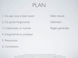 PLAN
1. Ce que vous croyez savoir                                                                    Idées reçues

2. Ce qu’est l’ergonomie                                                                        Déﬁnition

3. L’internaute, un humain                                                                      Règles générales

4. L’ergonomie en pratique

5. Ressources

6. Conclusions

                                La mise à disposition gratuite est un choix, la propriété intellectuelle un droit.
                En cas d’utilisation des informations de cette présentation, merci d’en citer la source de la façon suivante :
           © Fred Colantonio, tous droits réservés | www.fredcolantonio.be | contact@fredcolantonio.be
 