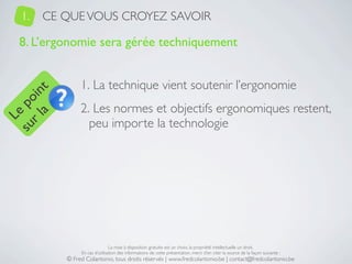 1.   CE QUE VOUS CROYEZ SAVOIR

   8. L’ergonomie sera gérée techniquement


                1. La technique vient soutenir l’ergonomie
     a t
  r l in
su po




                2. Les normes et objectifs ergonomiques restent,
   Le




                  peu importe la technologie




                                La mise à disposition gratuite est un choix, la propriété intellectuelle un droit.
                En cas d’utilisation des informations de cette présentation, merci d’en citer la source de la façon suivante :
           © Fred Colantonio, tous droits réservés | www.fredcolantonio.be | contact@fredcolantonio.be
 