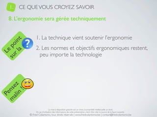 1.   CE QUE VOUS CROYEZ SAVOIR

   8. L’ergonomie sera gérée techniquement


                1. La technique vient soutenir l’ergonomie
     a t
  r l in
su po




                2. Les normes et objectifs ergonomiques restent,
   Le




                  peu importe la technologie
 ali z
m nse
      !
    n
  Pe




                                La mise à disposition gratuite est un choix, la propriété intellectuelle un droit.
                En cas d’utilisation des informations de cette présentation, merci d’en citer la source de la façon suivante :
           © Fred Colantonio, tous droits réservés | www.fredcolantonio.be | contact@fredcolantonio.be
 