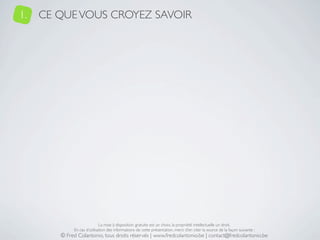 1.   CE QUE VOUS CROYEZ SAVOIR




                             La mise à disposition gratuite est un choix, la propriété intellectuelle un droit.
             En cas d’utilisation des informations de cette présentation, merci d’en citer la source de la façon suivante :
        © Fred Colantonio, tous droits réservés | www.fredcolantonio.be | contact@fredcolantonio.be
 