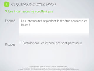 1.   CE QUE VOUS CROYEZ SAVOIR

9. Les internautes ne scrollent pas

Enoncé         Les internautes regardent la fenêtre courante et
               basta !




Risques     1. Postuler que les internautes sont paresseux




                               La mise à disposition gratuite est un choix, la propriété intellectuelle un droit.
               En cas d’utilisation des informations de cette présentation, merci d’en citer la source de la façon suivante :
          © Fred Colantonio, tous droits réservés | www.fredcolantonio.be | contact@fredcolantonio.be
 