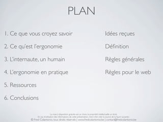 PLAN
1. Ce que vous croyez savoir                                                                    Idées reçues

2. Ce qu’est l’ergonomie                                                                        Déﬁnition

3. L’internaute, un humain                                                                      Règles générales

4. L’ergonomie en pratique                                                                      Règles pour le web

5. Ressources

6. Conclusions

                                La mise à disposition gratuite est un choix, la propriété intellectuelle un droit.
                En cas d’utilisation des informations de cette présentation, merci d’en citer la source de la façon suivante :
           © Fred Colantonio, tous droits réservés | www.fredcolantonio.be | contact@fredcolantonio.be
 