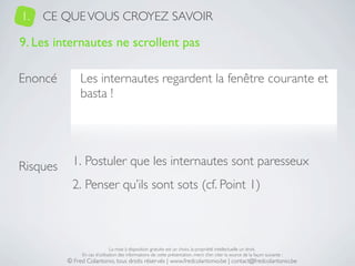 1.   CE QUE VOUS CROYEZ SAVOIR

9. Les internautes ne scrollent pas

Enoncé         Les internautes regardent la fenêtre courante et
               basta !




Risques     1. Postuler que les internautes sont paresseux
            2. Penser qu’ils sont sots (cf. Point 1)



                               La mise à disposition gratuite est un choix, la propriété intellectuelle un droit.
               En cas d’utilisation des informations de cette présentation, merci d’en citer la source de la façon suivante :
          © Fred Colantonio, tous droits réservés | www.fredcolantonio.be | contact@fredcolantonio.be
 