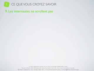 1.   CE QUE VOUS CROYEZ SAVOIR

9. Les internautes ne scrollent pas




                              La mise à disposition gratuite est un choix, la propriété intellectuelle un droit.
              En cas d’utilisation des informations de cette présentation, merci d’en citer la source de la façon suivante :
         © Fred Colantonio, tous droits réservés | www.fredcolantonio.be | contact@fredcolantonio.be
 