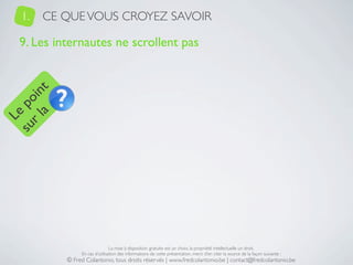 1.   CE QUE VOUS CROYEZ SAVOIR

   9. Les internautes ne scrollent pas
     a t
  r l in
su po
   Le




                                 La mise à disposition gratuite est un choix, la propriété intellectuelle un droit.
                 En cas d’utilisation des informations de cette présentation, merci d’en citer la source de la façon suivante :
            © Fred Colantonio, tous droits réservés | www.fredcolantonio.be | contact@fredcolantonio.be
 