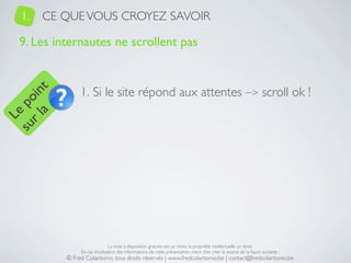 1.   CE QUE VOUS CROYEZ SAVOIR

   9. Les internautes ne scrollent pas


                 1. Si le site répond aux attentes –> scroll ok !
     a t
  r l in
su po
   Le




                                 La mise à disposition gratuite est un choix, la propriété intellectuelle un droit.
                 En cas d’utilisation des informations de cette présentation, merci d’en citer la source de la façon suivante :
            © Fred Colantonio, tous droits réservés | www.fredcolantonio.be | contact@fredcolantonio.be
 
