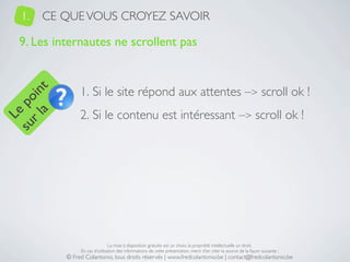 1.   CE QUE VOUS CROYEZ SAVOIR

   9. Les internautes ne scrollent pas


                 1. Si le site répond aux attentes –> scroll ok !
     a t
  r l in
su po




                 2. Si le contenu est intéressant –> scroll ok !
   Le




                                 La mise à disposition gratuite est un choix, la propriété intellectuelle un droit.
                 En cas d’utilisation des informations de cette présentation, merci d’en citer la source de la façon suivante :
            © Fred Colantonio, tous droits réservés | www.fredcolantonio.be | contact@fredcolantonio.be
 