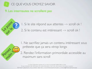 1.   CE QUE VOUS CROYEZ SAVOIR

   9. Les internautes ne scrollent pas


                 1. Si le site répond aux attentes –> scroll ok !
     a t
  r l in
su po




                 2. Si le contenu est intéressant –> scroll ok !
   Le




                1. Ne sacriﬁez jamais un contenu intéressant sous
                  prétexte que ça sera «trop long»
 ali z
m nse




                2. Rendez l’information primordiale accessible au
      !
    n
  Pe




                  maximum sans scroll

                                 La mise à disposition gratuite est un choix, la propriété intellectuelle un droit.
                 En cas d’utilisation des informations de cette présentation, merci d’en citer la source de la façon suivante :
            © Fred Colantonio, tous droits réservés | www.fredcolantonio.be | contact@fredcolantonio.be
 