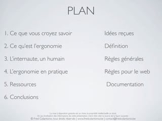 PLAN
1. Ce que vous croyez savoir                                                                    Idées reçues

2. Ce qu’est l’ergonomie                                                                        Déﬁnition

3. L’internaute, un humain                                                                      Règles générales

4. L’ergonomie en pratique                                                                      Règles pour le web

5. Ressources                                                                                     Documentation

6. Conclusions

                                La mise à disposition gratuite est un choix, la propriété intellectuelle un droit.
                En cas d’utilisation des informations de cette présentation, merci d’en citer la source de la façon suivante :
           © Fred Colantonio, tous droits réservés | www.fredcolantonio.be | contact@fredcolantonio.be
 