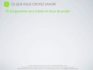 1.   CE QUE VOUS CROYEZ SAVOIR

10. L’ergonomie sera traitée en bout de projet




                             La mise à disposition gratuite est un choix, la propriété intellectuelle un droit.
             En cas d’utilisation des informations de cette présentation, merci d’en citer la source de la façon suivante :
        © Fred Colantonio, tous droits réservés | www.fredcolantonio.be | contact@fredcolantonio.be
 