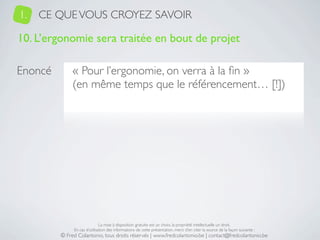 1.   CE QUE VOUS CROYEZ SAVOIR

10. L’ergonomie sera traitée en bout de projet

Enoncé        « Pour l’ergonomie, on verra à la ﬁn »
              (en même temps que le référencement… [!])




                              La mise à disposition gratuite est un choix, la propriété intellectuelle un droit.
              En cas d’utilisation des informations de cette présentation, merci d’en citer la source de la façon suivante :
         © Fred Colantonio, tous droits réservés | www.fredcolantonio.be | contact@fredcolantonio.be
 
