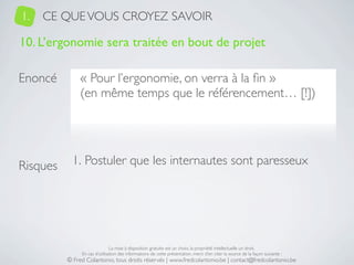 1.   CE QUE VOUS CROYEZ SAVOIR

10. L’ergonomie sera traitée en bout de projet

Enoncé         « Pour l’ergonomie, on verra à la ﬁn »
               (en même temps que le référencement… [!])




Risques     1. Postuler que les internautes sont paresseux




                               La mise à disposition gratuite est un choix, la propriété intellectuelle un droit.
               En cas d’utilisation des informations de cette présentation, merci d’en citer la source de la façon suivante :
          © Fred Colantonio, tous droits réservés | www.fredcolantonio.be | contact@fredcolantonio.be
 