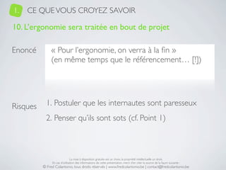 1.   CE QUE VOUS CROYEZ SAVOIR

10. L’ergonomie sera traitée en bout de projet

Enoncé         « Pour l’ergonomie, on verra à la ﬁn »
               (en même temps que le référencement… [!])




Risques     1. Postuler que les internautes sont paresseux
            2. Penser qu’ils sont sots (cf. Point 1)



                               La mise à disposition gratuite est un choix, la propriété intellectuelle un droit.
               En cas d’utilisation des informations de cette présentation, merci d’en citer la source de la façon suivante :
          © Fred Colantonio, tous droits réservés | www.fredcolantonio.be | contact@fredcolantonio.be
 