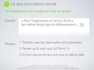 1.   CE QUE VOUS CROYEZ SAVOIR

10. L’ergonomie sera traitée en bout de projet

Enoncé         « Pour l’ergonomie, on verra à la ﬁn »
               (en même temps que le référencement… [!])




Risques     1. Postuler que les internautes sont paresseux
            2. Penser qu’ils sont sots (cf. Point 1)
            3. Croire que les écrans ont tous la même taille

                               La mise à disposition gratuite est un choix, la propriété intellectuelle un droit.
               En cas d’utilisation des informations de cette présentation, merci d’en citer la source de la façon suivante :
          © Fred Colantonio, tous droits réservés | www.fredcolantonio.be | contact@fredcolantonio.be
 
