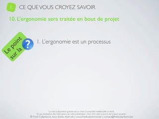 1.   CE QUE VOUS CROYEZ SAVOIR

   10. L’ergonomie sera traitée en bout de projet


                1. L’ergonomie est un processus
     a t
  r l in
su po
   Le




                                La mise à disposition gratuite est un choix, la propriété intellectuelle un droit.
                En cas d’utilisation des informations de cette présentation, merci d’en citer la source de la façon suivante :
           © Fred Colantonio, tous droits réservés | www.fredcolantonio.be | contact@fredcolantonio.be
 