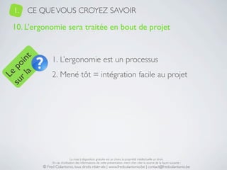 1.   CE QUE VOUS CROYEZ SAVOIR

   10. L’ergonomie sera traitée en bout de projet


                1. L’ergonomie est un processus
     a t
  r l in
su po




                2. Mené tôt = intégration facile au projet
   Le




                                La mise à disposition gratuite est un choix, la propriété intellectuelle un droit.
                En cas d’utilisation des informations de cette présentation, merci d’en citer la source de la façon suivante :
           © Fred Colantonio, tous droits réservés | www.fredcolantonio.be | contact@fredcolantonio.be
 