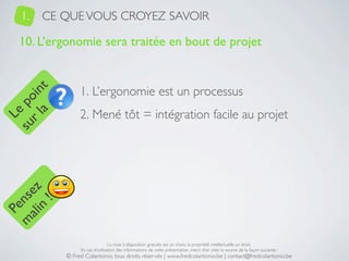 1.   CE QUE VOUS CROYEZ SAVOIR

   10. L’ergonomie sera traitée en bout de projet


                1. L’ergonomie est un processus
     a t
  r l in
su po




                2. Mené tôt = intégration facile au projet
   Le
 ali z
m nse
      !
    n
  Pe




                                La mise à disposition gratuite est un choix, la propriété intellectuelle un droit.
                En cas d’utilisation des informations de cette présentation, merci d’en citer la source de la façon suivante :
           © Fred Colantonio, tous droits réservés | www.fredcolantonio.be | contact@fredcolantonio.be
 