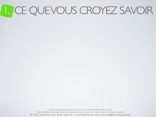 1. CE QUE VOUS CROYEZ SAVOIR




                         La mise à disposition gratuite est un choix, la propriété intellectuelle un droit.
         En cas d’utilisation des informations de cette présentation, merci d’en citer la source de la façon suivante :
    © Fred Colantonio, tous droits réservés | www.fredcolantonio.be | contact@fredcolantonio.be
 